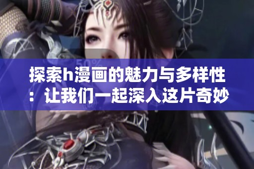 探索h漫画的魅力与多样性：让我们一起深入这片奇妙世界