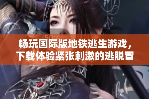 畅玩国际版地铁逃生游戏，下载体验紧张刺激的逃脱冒险