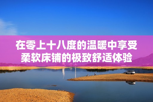 在零上十八度的温暖中享受柔软床铺的极致舒适体验
