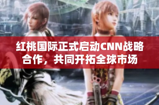 红桃国际正式启动CNN战略合作，共同开拓全球市场