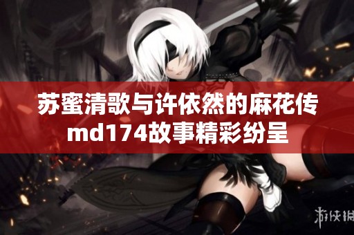 苏蜜清歌与许依然的麻花传md174故事精彩纷呈