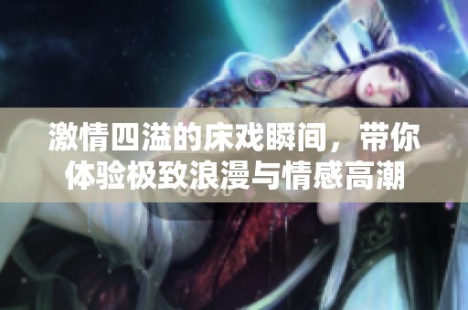激情四溢的床戏瞬间，带你体验极致浪漫与情感高潮