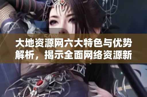 大地资源网六大特色与优势解析，揭示全面网络资源新机遇