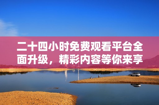 二十四小时免费观看平台全面升级，精彩内容等你来享受