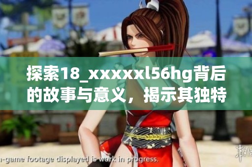 探索18_xxxxxl56hg背后的故事与意义，揭示其独特魅力与价值