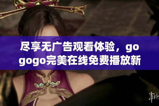尽享无广告观看体验，gogogo完美在线免费播放新版上线