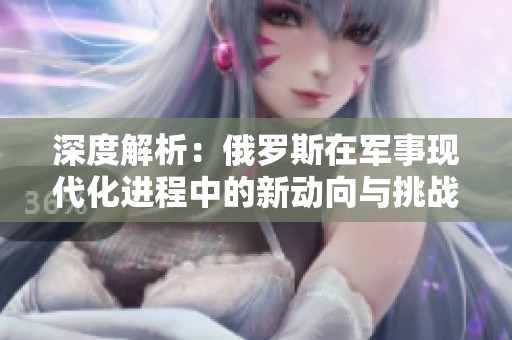 深度解析：俄罗斯在军事现代化进程中的新动向与挑战