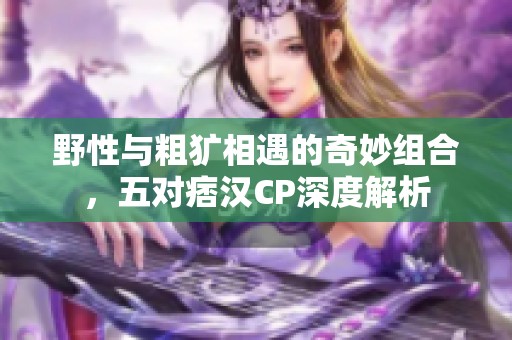 野性与粗犷相遇的奇妙组合，五对痞汉CP深度解析