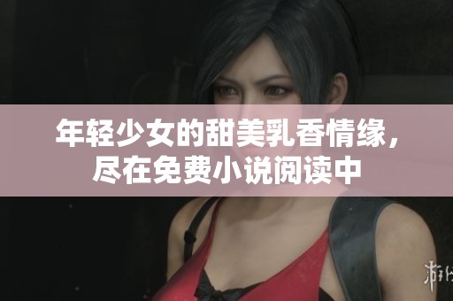 年轻少女的甜美乳香情缘，尽在免费小说阅读中