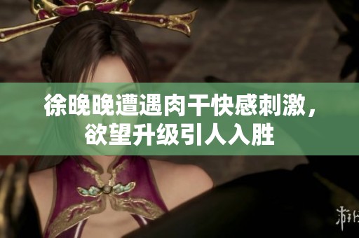 徐晚晚遭遇肉干快感刺激，欲望升级引人入胜