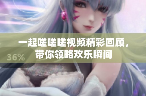 一起嗟嗟嗟视频精彩回顾，带你领略欢乐瞬间