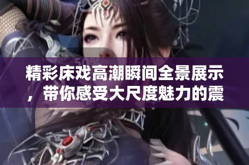 精彩床戏高潮瞬间全景展示，带你感受大尺度魅力的震撼体验