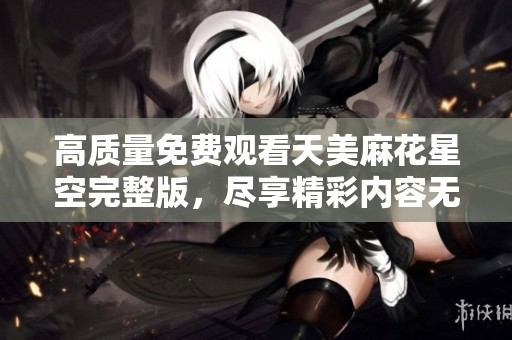 高质量免费观看天美麻花星空完整版，尽享精彩内容无阻碍
