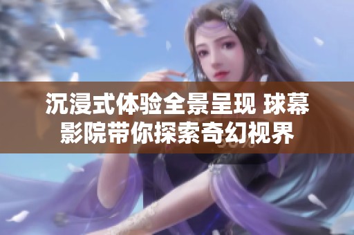 沉浸式体验全景呈现 球幕影院带你探索奇幻视界