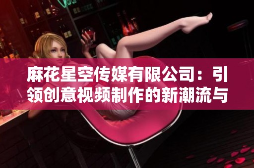 麻花星空传媒有限公司：引领创意视频制作的新潮流与趋势