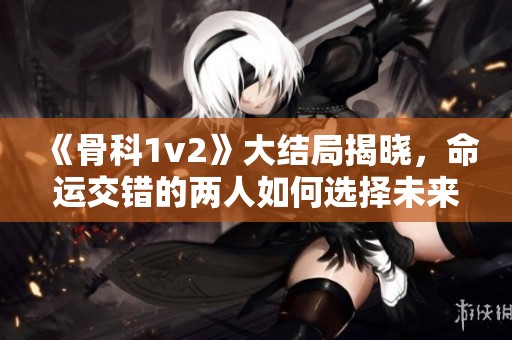 《骨科1v2》大结局揭晓，命运交错的两人如何选择未来之路