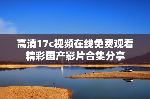 高清17c视频在线免费观看精彩国产影片合集分享