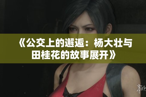 《公交上的邂逅：杨大壮与田桂花的故事展开》