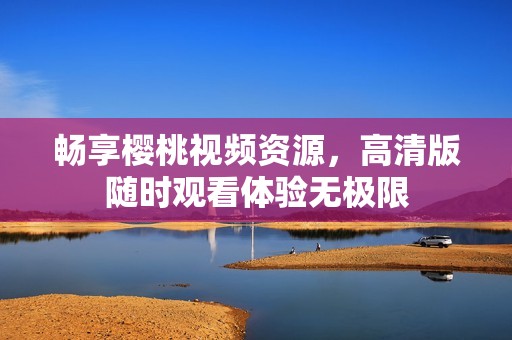 畅享樱桃视频资源，高清版随时观看体验无极限