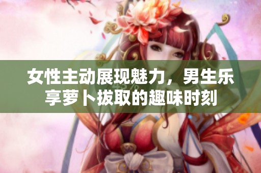 女性主动展现魅力，男生乐享萝卜拔取的趣味时刻