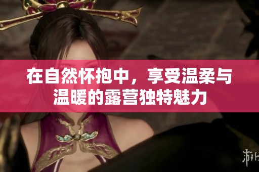 在自然怀抱中，享受温柔与温暖的露营独特魅力