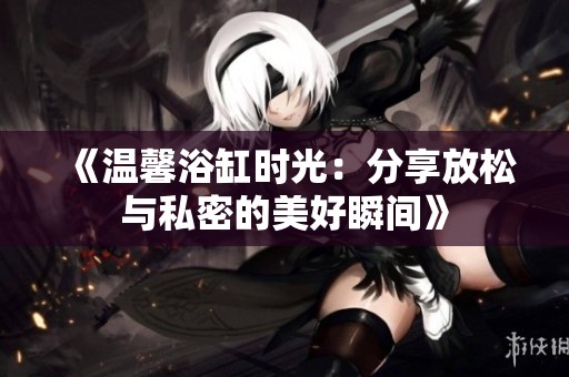 《温馨浴缸时光：分享放松与私密的美好瞬间》