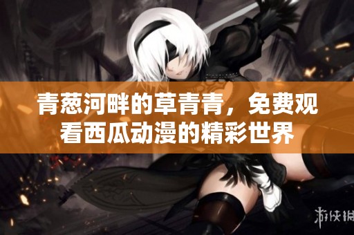 青葱河畔的草青青，免费观看西瓜动漫的精彩世界