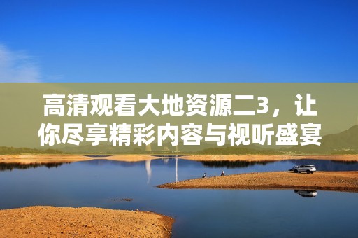 高清观看大地资源二3，让你尽享精彩内容与视听盛宴