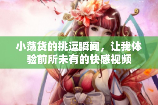 小荡货的挑逗瞬间，让我体验前所未有的快感视频