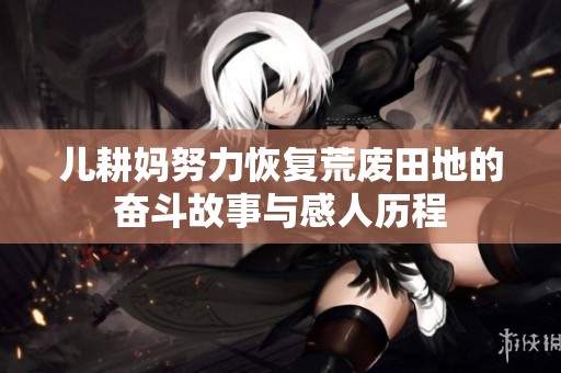 儿耕妈努力恢复荒废田地的奋斗故事与感人历程