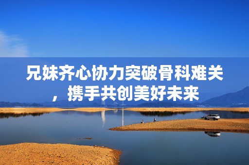兄妹齐心协力突破骨科难关，携手共创美好未来