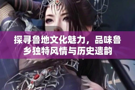 探寻鲁地文化魅力，品味鲁乡独特风情与历史遗韵