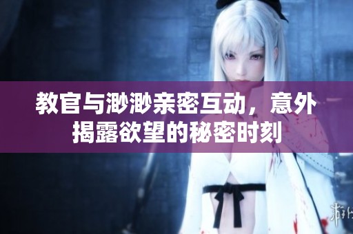 教官与渺渺亲密互动，意外揭露欲望的秘密时刻