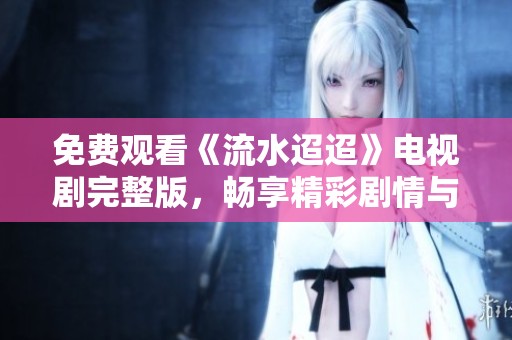 免费观看《流水迢迢》电视剧完整版，畅享精彩剧情与动人故事