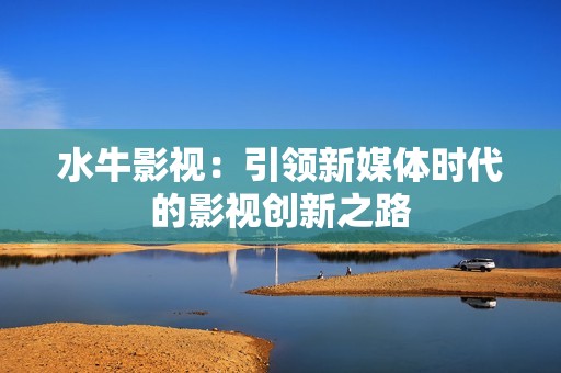 水牛影视：引领新媒体时代的影视创新之路