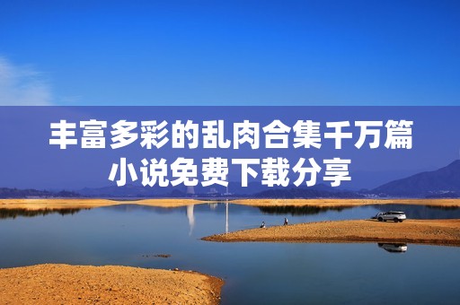 丰富多彩的乱肉合集千万篇小说免费下载分享