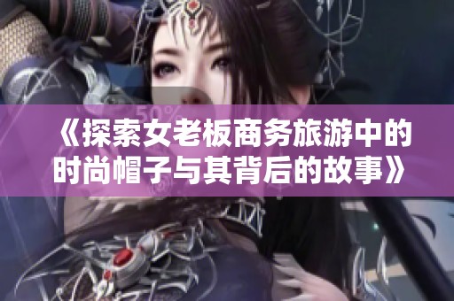 《探索女老板商务旅游中的时尚帽子与其背后的故事》