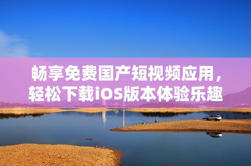 畅享免费国产短视频应用，轻松下载iOS版本体验乐趣