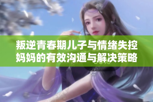 叛逆青春期儿子与情绪失控妈妈的有效沟通与解决策略