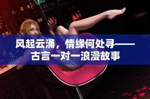 风起云涌，情缘何处寻——古言一对一浪漫故事
