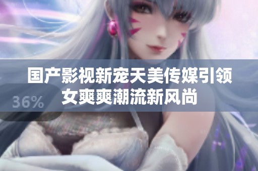 国产影视新宠天美传媒引领女爽爽潮流新风尚