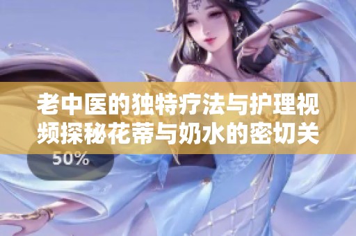 老中医的独特疗法与护理视频探秘花蒂与奶水的密切关系
