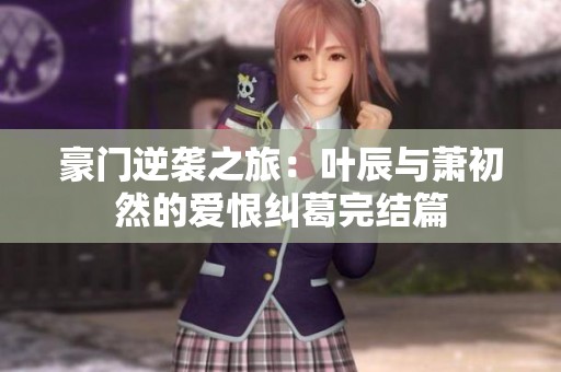 豪门逆袭之旅：叶辰与萧初然的爱恨纠葛完结篇
