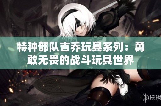 特种部队吉乔玩具系列：勇敢无畏的战斗玩具世界