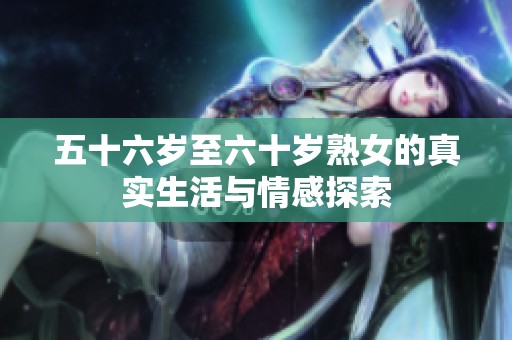 五十六岁至六十岁熟女的真实生活与情感探索