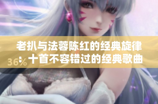 老扒与法蓉陈红的经典旋律：十首不容错过的经典歌曲推荐