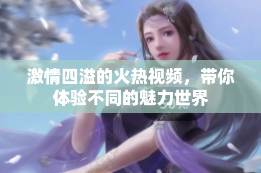 激情四溢的火热视频，带你体验不同的魅力世界