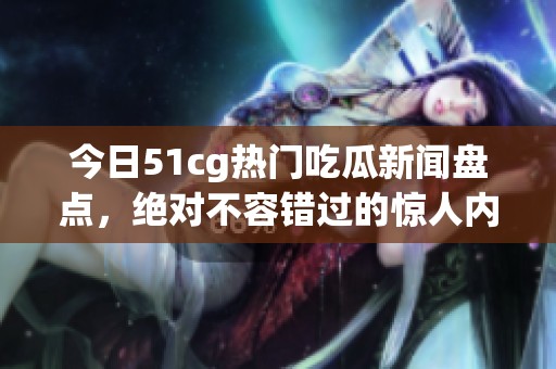 今日51cg热门吃瓜新闻盘点，绝对不容错过的惊人内幕