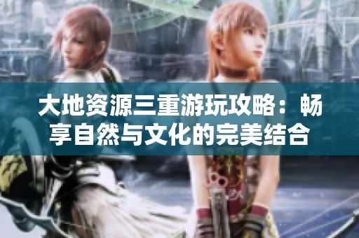 大地资源三重游玩攻略：畅享自然与文化的完美结合