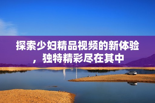 探索少妇精品视频的新体验，独特精彩尽在其中